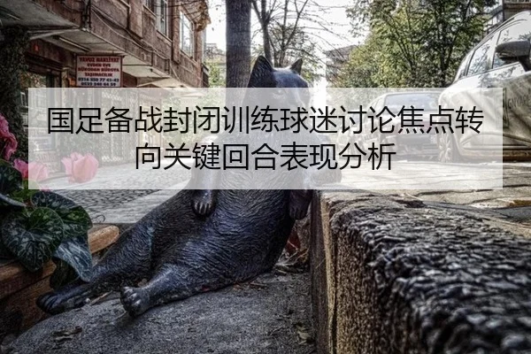 国足备战封闭训练球迷讨论焦点转向关键回合表现分析