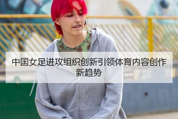 中国女足进攻组织创新引领体育内容创作新趋势